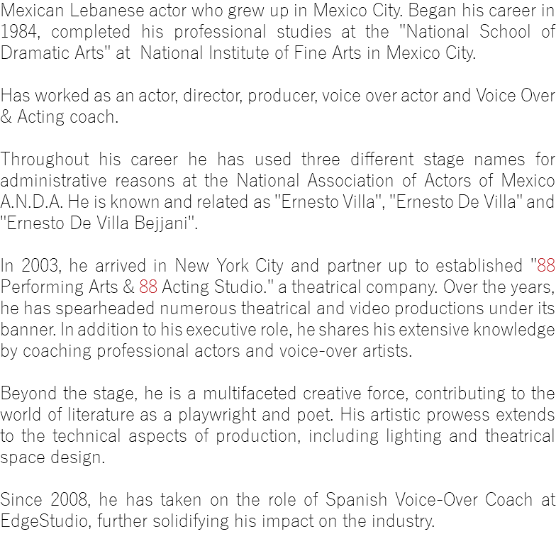 Mexican Lebanese actor who grew up in Mexico City. Began his career in 1984, completed his professional studies at the "National School of Dramatic Arts" at National Institute of Fine Arts in Mexico City. Has worked as an actor, director, producer, voice over actor and Voice Over & Acting coach. Throughout his career he has used three different stage names for administrative reasons at the National Association of Actors of Mexico A.N.D.A. He is known and related as "Ernesto Villa", "Ernesto De Villa" and "Ernesto De Villa Bejjani". In 2003, he arrived in New York City and partner up to established "88 Performing Arts & 88 Acting Studio." a theatrical company. Over the years, he has spearheaded numerous theatrical and video productions under its banner. In addition to his executive role, he shares his extensive knowledge by coaching professional actors and voice-over artists. Beyond the stage, he is a multifaceted creative force, contributing to the world of literature as a playwright and poet. His artistic prowess extends to the technical aspects of production, including lighting and theatrical space design. Since 2008, he has taken on the role of Spanish Voice-Over Coach at EdgeStudio, further solidifying his impact on the industry.