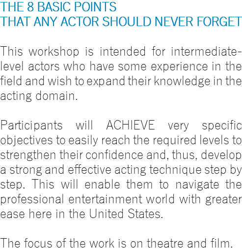 THE 8 BASIC POINTS THAT ANY ACTOR SHOULD NEVER FORGET This workshop is intended for intermediate-level actors who have some experience in the field and wish to expand their knowledge in the acting domain. Participants will ACHIEVE very specific objectives to easily reach the required levels to strengthen their confidence and, thus, develop a strong and effective acting technique step by step. This will enable them to navigate the professional entertainment world with greater ease here in the United States. The focus of the work is on theatre and film.
