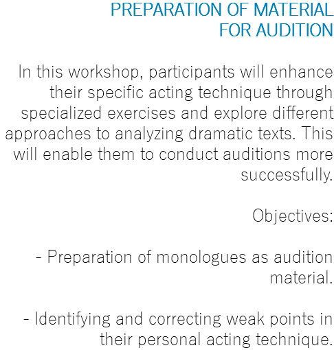 PREPARATION OF MATERIAL FOR AUDITION In this workshop, participants will enhance their specific acting technique through specialized exercises and explore different approaches to analyzing dramatic texts. This will enable them to conduct auditions more successfully. Objectives: - Preparation of monologues as audition material. - Identifying and correcting weak points in their personal acting technique.
