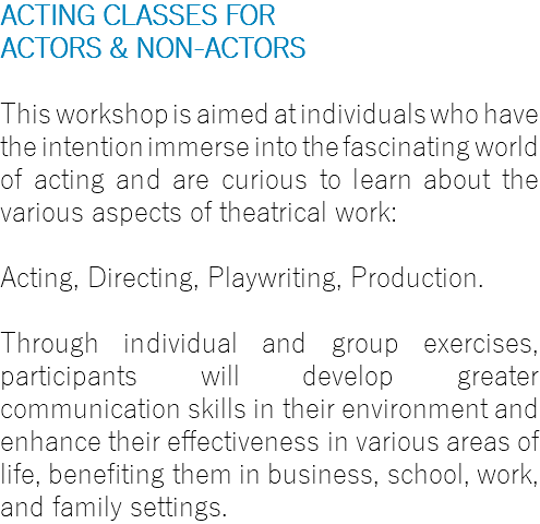 ACTING CLASSES FOR ACTORS & NON-ACTORS This workshop is aimed at individuals who have the intention immerse into the fascinating world of acting and are curious to learn about the various aspects of theatrical work: Acting, Directing, Playwriting, Production. Through individual and group exercises, participants will develop greater communication skills in their environment and enhance their effectiveness in various areas of life, benefiting them in business, school, work, and family settings.