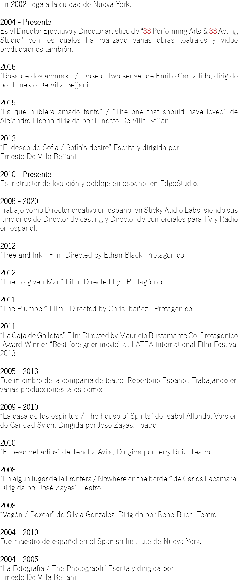 En 2002 llega a la ciudad de Nueva York. 2004 - Presente Es el Director Ejecutivo y Director artístico de “88 Performing Arts & 88 Acting Studio" con los cuales ha realizado varias obras teatrales y video producciones también. 2016 “Rosa de dos aromas” / “Rose of two sense” de Emilio Carballido, dirigido por Ernesto De Villa Bejjani. 2015 “La que hubiera amado tanto” / “The one that should have loved” de Alejandro Licona dirigida por Ernesto De Villa Bejjani. 2013 “El deseo de Sofía / Sofía's desire” Escrita y dirigida por Ernesto De Villa Bejjani 2010 - Presente Es Instructor de locución y doblaje en español en EdgeStudio. 2008 - 2020 Trabajó como Director creativo en español en Sticky Audio Labs, siendo sus funciones de Director de casting y Director de comerciales para TV y Radio en español. 2012 “Tree and Ink” Film Directed by Ethan Black. Protagónico 2012 “The Forgiven Man” Film Directed by Protagónico 2011 “The Plumber” Film Directed by Chris Ibañez Protagónico 2011 “La Caja de Galletas” Film Directed by Mauricio Bustamante Co-Protagónico Award Winner “Best foreigner movie” at LATEA international Film Festival 2013 2005 - 2013 Fue miembro de la compañía de teatro Repertorio Español. Trabajando en varias producciones tales como: 2009 - 2010 “La casa de los espíritus / The house of Spirits” de Isabel Allende, Versión de Caridad Svich, Dirigida por José Zayas. Teatro 2010 “El beso del adios” de Tencha Avila, Dirigida por Jerry Ruiz. Teatro 2008 “En algún lugar de la Frontera / Nowhere on the border” de Carlos Lacamara, Dirigida por José Zayas”. Teatro 2008 “Vagón / Boxcar” de Silvia González, Dirigida por Rene Buch. Teatro 2004 - 2010 Fue maestro de español en el Spanish Institute de Nueva York. 2004 - 2005 “La Fotografía / The Photograph” Escrita y dirigida por Ernesto De Villa Bejjani 