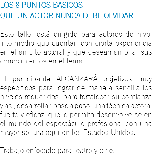 LOS 8 PUNTOS BÁSICOS QUE UN ACTOR NUNCA DEBE OLVIDAR Este taller está dirigido para actores de nivel intermedio que cuentan con cierta experiencia en el ámbito actoral y que desean ampliar sus conocimientos en el tema. El participante ALCANZARÁ objetivos muy específicos para lograr de manera sencilla los niveles requeridos para fortalecer su confianza y así, desarrollar paso a paso, una técnica actoral fuerte y eficaz, que le permita desenvolverse en el mundo del espectáculo profesional con una mayor soltura aquí en los Estados Unidos. Trabajo enfocado para teatro y cine.