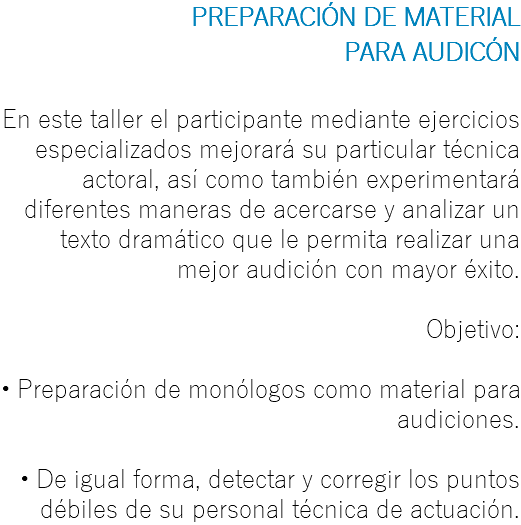 PREPARACIÓN DE MATERIAL PARA AUDICÓN En este taller el participante mediante ejercicios especializados mejorará su particular técnica actoral, así como también experimentará diferentes maneras de acercarse y analizar un texto dramático que le permita realizar una mejor audición con mayor éxito. Objetivo: • Preparación de monólogos como material para audiciones. • De igual forma, detectar y corregir los puntos débiles de su personal técnica de actuación.