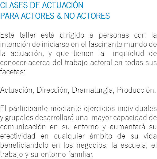 CLASES DE ACTUACIÓN PARA ACTORES & NO ACTORES Este taller está dirigido a personas con la intención de iniciarse en el fascinante mundo de la actuación, y que tienen la inquietud de conocer acerca del trabajo actoral en todas sus facetas: Actuación, Dirección, Dramaturgia, Producción. El participante mediante ejercicios individuales y grupales desarrollará una mayor capacidad de comunicación en su entorno y aumentará su efectividad en cualquier ámbito de su vida beneficiandolo en los negocios, la escuela, el trabajo y su entorno familiar.