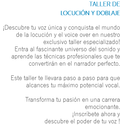 TALLER DE LOCUCIÓN Y DOBLAJE ¡Descubre tu voz única y conquista el mundo de la locución y el voice over en nuestro exclusivo taller especializado! Entra al fascinante universo del sonido y aprende las técnicas profesionales que te convertirán en el narrador perfecto. Este taller te llevara paso a paso para que alcances tu máximo potencial vocal. Transforma tu pasión en una carrera emocionante. ¡Inscríbete ahora y descubre el poder de tu voz !